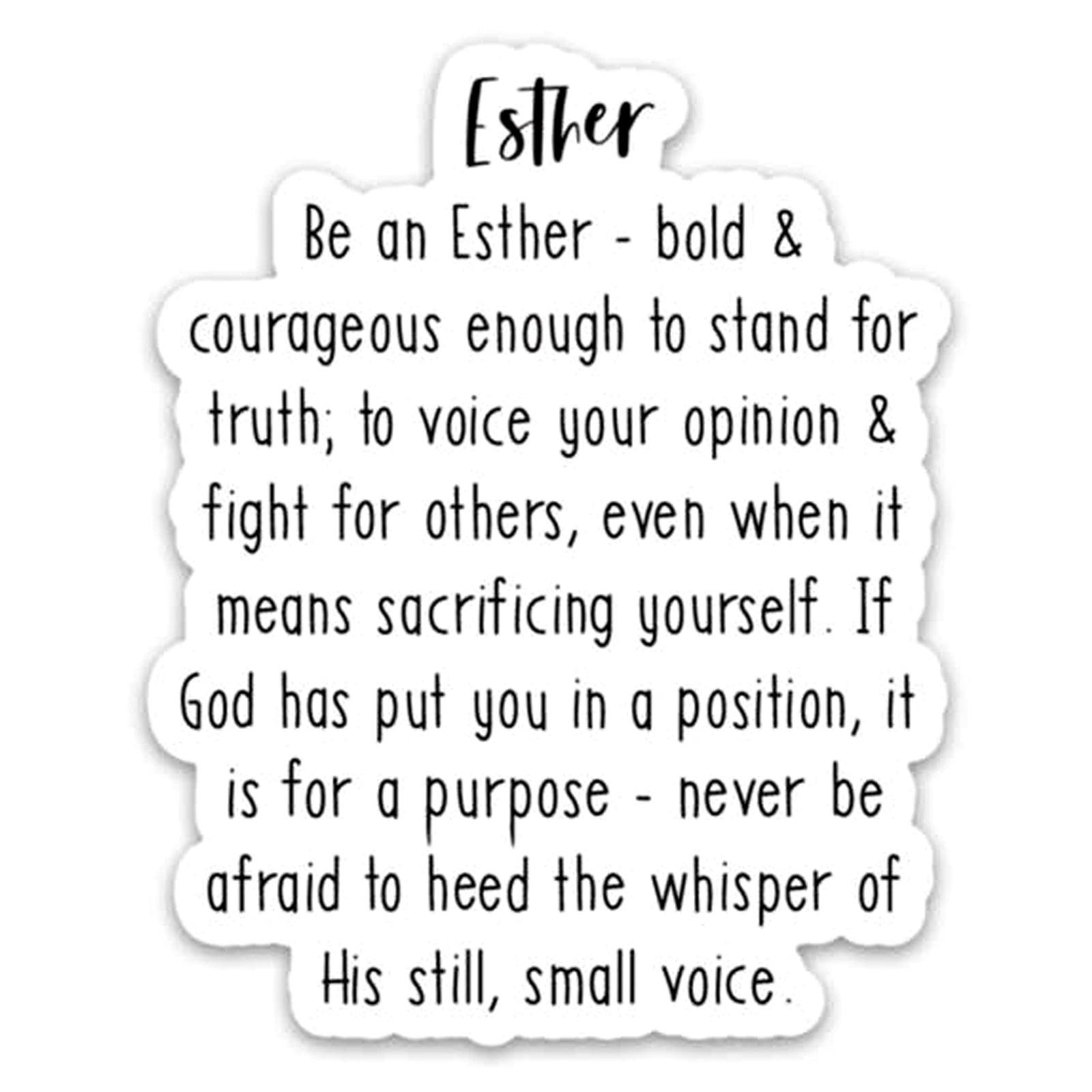 Be an Esther - Bold & courageous enough to stand for truth; to voice your opinion & fight for others, even when it means sacrificing yourself. If God has put you in a position, it is for a purpose - never be afraid to heed the whisper of His still, small voice. Vinyl Sticker.