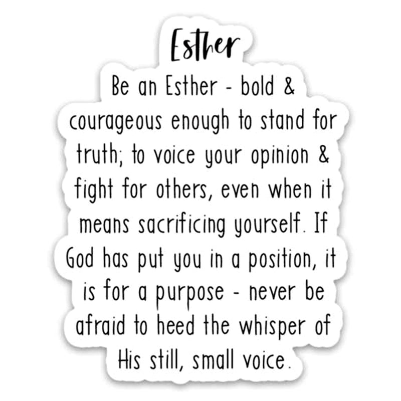 Be an Esther - Bold & courageous enough to stand for truth; to voice your opinion & fight for others, even when it means sacrificing yourself. If God has put you in a position, it is for a purpose - never be afraid to heed the whisper of His still, small voice. Vinyl Sticker.