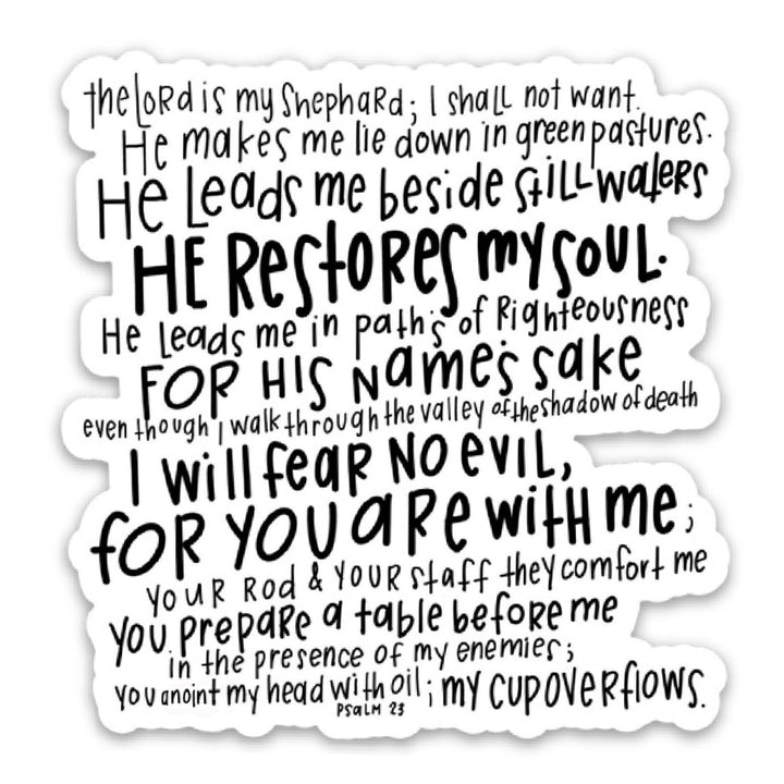 The Lord is my shepherd, I shall not want. He makes me lie down in green pastures. He leads me beside still waters, He restores my soul. He leads me in paths of righteousness for His name&
